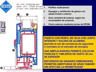 1 Perfiles multicámara
2 Desagüe y ventilación de galces con
salida frontal o interior
3 Gran variedad de soleras, según las
necesidades de proyecto.
4 Cierre estanco mediante juntas de EPDM.
PUERTA CON PERFIL DE HOJA CON JUNTA
INFERIOR Y SOLERA DE ALUMINIO.
(permite el uso de cerraduras de seguridad
o normales en el mercado de herrajes)
UNA AMPLIA RANURA PERMITE COLOCAR
PANELES O TABLEROS DE HASTA 30 mm
DE ESPESOR
REFUERZOS DE GRANDES DIMENSIONES
PERMITEN ABERTURAS DE GRAN TAMAÑO
SIN AFECTAR LA HERMETICIDAD
 