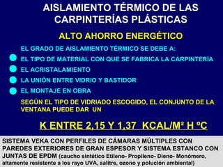 AISLAMIENTO TÉRMICO DE LAS
CARPINTERÍAS PLÁSTICAS
ALTO AHORRO ENERGÉTICO
EL GRADO DE AISLAMIENTO TÉRMICO SE DEBE A:
EL TIPO DE MATERIAL CON QUE SE FABRICA LA CARPINTERÍA
EL ACRISTALAMIENTO
LA UNIÓN ENTRE VIDRIO Y BASTIDOR
EL MONTAJE EN OBRA
SEGÚN EL TIPO DE VIDRIADO ESCOGIDO, EL CONJUNTO DE LA
VENTANA PUEDE DAR UN
K ENTRE 2,15 Y 1,37 KCAL/M² H ºC
SISTEMA VEKA CON PERFILES DE CÁMARAS MÚLTIPLES CON
PAREDES EXTERIORES DE GRAN ESPESOR Y SISTEMA ESTANCO CON
JUNTAS DE EPDM (caucho sintético Etileno- Propileno- Dieno- Monómero,
altamente resistente a los rayo UVA, salitre, ozono y polución ambiental)
 