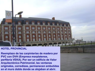HOTEL PROVINCIAL
Reemplazo de las carpinterías de madera por
PVC con DVH (Empresa marplatense,
perfilería VEKA). Por ser un edificio de Valor
Arquitectónico Patrimonial, las ventanas
originales, corredizas, permanecen embutidas
en el muro doble donde se alojaban al abrir.
 