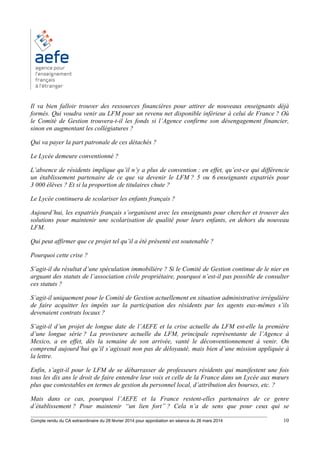 ________________________________________________________________________________________
Compte rendu du CA extraordinaire du 28 février 2014 pour approbation en séance du 26 mars 2014 10
Il va bien falloir trouver des ressources financières pour attirer de nouveaux enseignants déjà
formés. Qui voudra venir au LFM pour un revenu net disponible inférieur à celui de France ? Où
le Comité de Gestion trouvera-t-il les fonds si l’Agence confirme son désengagement financier,
sinon en augmentant les collégiatures ?
Qui va payer la part patronale de ces détachés ?
Le Lycée demeure conventionné ?
L’absence de résidents implique qu’il n’y a plus de convention : en effet, qu’est-ce qui différencie
un établissement partenaire de ce que va devenir le LFM ? 5 ou 6 enseignants expatriés pour
3 000 élèves ? Et si la proportion de titulaires chute ?
Le Lycée continuera de scolariser les enfants français ?
Aujourd’hui, les expatriés français s’organisent avec les enseignants pour chercher et trouver des
solutions pour maintenir une scolarisation de qualité pour leurs enfants, en dehors du nouveau
LFM.
Qui peut affirmer que ce projet tel qu’il a été présenté est soutenable ?
Pourquoi cette crise ?
S’agit-il du résultat d’une spéculation immobilière ? Si le Comité de Gestion continue de le nier en
arguant des statuts de l’association civile propriétaire, pourquoi n’est-il pas possible de consulter
ces statuts ?
S’agit-il uniquement pour le Comité de Gestion actuellement en situation administrative irrégulière
de faire acquitter les impôts sur la participation des résidents par les agents eux-mêmes s’ils
devenaient contrats locaux ?
S’agit-il d’un projet de longue date de l’AEFE et la crise actuelle du LFM est-elle la première
d’une longue série ? La proviseure actuelle du LFM, principale représentante de l’Agence à
Mexico, a en effet, dès la semaine de son arrivée, vanté le déconventionnement à venir. On
comprend aujourd’hui qu’il s’agissait non pas de déloyauté, mais bien d’une mission appliquée à
la lettre.
Enfin, s’agit-il pour le LFM de se débarrasser de professeurs résidents qui manifestent une fois
tous les dix ans le droit de faire entendre leur voix et celle de la France dans un Lycée aux mœurs
plus que contestables en termes de gestion du personnel local, d’attribution des bourses, etc. ?
Mais dans ce cas, pourquoi l’AEFE et la France restent-elles partenaires de ce genre
d’établissement ? Pour maintenir “un lien fort” ? Cela n’a de sens que pour ceux qui se
 