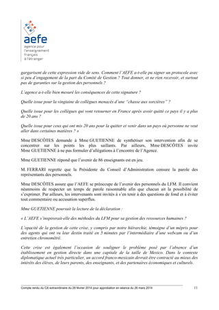 ________________________________________________________________________________________
Compte rendu du CA extraordinaire du 28 février 2014 pour approbation en séance du 26 mars 2014 11
gargarisent de cette expression vide de sens. Comment l’AEFE a-t-elle pu signer un protocole avec
si peu d’engagement de la part du Comité de Gestion ? Tout donner, et ne rien recevoir, et surtout
pas de garanties sur la gestion des personnels ?
L’agence a-t-elle bien mesuré les conséquences de cette signature ?
Quelle issue pour la vingtaine de collègues menacés d’une “chasse aux sorcières” ?
Quelle issue pour les collègues qui vont retourner en France après avoir quitté ce pays il y a plus
de 20 ans ?
Quelle issue pour ceux qui ont mis 20 ans pour la quitter et venir dans un pays où personne ne veut
aller dans certaines matières ? »
Mme DESCÔTES demande à Mme GUETIENNE de synthétiser son intervention afin de se
concentrer sur les points les plus saillants. Par ailleurs, Mme DESCÔTES invite
Mme GUETIENNE à ne pas formuler d’allégations à l’encontre de l’Agence.
Mme GUETIENNE répond que l’avenir de 86 enseignants est en jeu.
M. FERRARI regrette que la Présidente du Conseil d’Administration censure la parole des
représentants des personnels.
Mme DESCÔTES assure que l’AEFE se préoccupe de l’avenir des personnels du LFM. Il convient
néanmoins de respecter un temps de parole raisonnable afin que chacun ait la possibilité de
s’exprimer. Par ailleurs, les intervenants sont invités à s’en tenir à des questions de fond et à éviter
tout commentaire ou accusation superflus.
Mme GUETIENNE poursuit la lecture de la déclaration :
« L’AEFE s’inspirerait-elle des méthodes du LFM pour sa gestion des ressources humaines ?
L’opacité de la gestion de cette crise, y compris par notre hiérarchie, témoigne d’un mépris pour
des agents qui ont vu leur destin traité en 5 minutes par l’intermédiaire d’une webcam ou d’un
entretien chronométré.
Cette crise est également l’occasion de souligner le problème posé par l’absence d’un
établissement en gestion directe dans une capitale de la taille de Mexico. Dans le contexte
diplomatique actuel très particulier, un accord franco-mexicain devrait être contracté au mieux des
intérêts des élèves, de leurs parents, des enseignants, et des partenaires économiques et culturels.
 