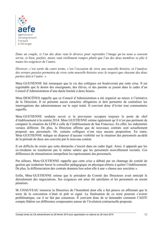 ________________________________________________________________________________________
Compte rendu du CA extraordinaire du 28 février 2014 pour approbation en séance du 26 mars 2014 12
Dans un couple, si l’un des deux veut le divorce pour reprendre l’image qu’on nous a souvent
servie, et bien, parfois, mieux vaut réellement rompre plutôt que l’un des deux membres se plie à
toutes les exigences de l’autre.
Divorcer, c’est sortir du court terme, c’est l’occasion de vivre une nouvelle histoire, et l’analyse
des erreurs passées permettra de vivre cette nouvelle histoire avec le respect que chacune des deux
parties doit à l’autre. »
Mme GUETIENNE fait remarquer que la vie des collègues est bouleversée par cette crise. Il est
regrettable que le destin des enseignants, des élèves, et des parents se jouent dans le cadre d’un
Conseil d’Administration d’une durée limitée à deux heures.
Mme DESCÔTES rappelle que ce Conseil d’Administration a été organisé au mieux à l’initiative
de la Direction. Il ne présente aucun caractère obligatoire et doit permettre de centraliser les
interrogations des administrateurs sur le sujet traité. Il convient donc d’éviter tout commentaire
superflu.
Mme GUETIENNE souhaite savoir si la proviseure occupera toujours le poste de chef
d’établissement à la rentrée 2014. Mme GUETIENNE estime également qu’il n’est pas pertinent de
comparer la situation du LFM à celle de l’établissement de San Francisco. En effet, les indemnités
versées diffèrent. De plus, la Direction affirme que de nouveaux contrats sont actuellement
proposés aux personnels. Or, certains collègues n’ont reçu aucune proposition. En outre,
Mme GUETIENNE indique ne disposer d’aucune visibilité sur la situation des personnels au-delà
de la période de deux ans couverte par le nouveau contrat.
Il est difficile de croire que cette démarche s’inscrit dans un cadre légal. Ainsi, il apparaît que les
ex-résidents ne toucheront pas le même salaire que les personnels nouvellement recrutés. Ces
différences de rémunération interpellent les représentants des personnels.
Par ailleurs, Mme GUETIENNE rappelle que cette crise a débuté par un chantage du comité de
gestion qui souhaitait forcer le conseiller pédagogique en physique-chimie à quitter l’établissement.
De plus, la différenciation des contrats donnera lieu selon elle à une « chasse aux sorcières ».
Enfin, Mme GUETIENNE estime que le président du Comité des Directeurs avait anticipé le
déroulement des négociations. Ses exigences ont ainsi été satisfaites et les personnels en seront
pénalisés.
M. CHAUVEAU remercie la Directrice de l’honnêteté dont elle a fait preuve en affirmant que le
texte de la convention n’était ni prêt ni signé. La finalisation de ce texte pourrait s’avérer
problématique, car il ne fait pas consensus. Il convient donc de se demander comment l’AEFE
compte fédérer ses différentes composantes autour de l’évolution contractuelle proposée.
 