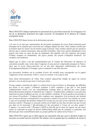 ________________________________________________________________________________________
Compte rendu du CA extraordinaire du 28 février 2014 pour approbation en séance du 26 mars 2014 14
Mme CHAUVET indique représenter les personnels du Lycée franco-mexicain. Si la longueur et le
ton de sa déclaration pourraient être jugés excessifs, ils témoignent de la détresse de l’équipe
enseignante locale.
Mme CHAUVET donne lecture de la déclaration suivante :
« Je suis ici en tant que représentante du personnel enseignant du Lycée franco-mexicain pour
témoigner de la situation que traversent nos collègues depuis des mois. Nous sommes révoltés par
la manière dont les choses ont été menées jusqu’à présent. Nous sommes épuisés par les annonces
diverses qui se veulent rassurantes, mais aussitôt contredites. Nous nous sentons abandonnés et nos
projets sont remis en cause du jour au lendemain. Des familles vont être séparées, des projets
d’études tronqués ou abandonnés, des foyers perdus, des projets d’adoption inachevés. Les
exemples sont nombreux.
Depuis que le choix a été fait unilatéralement par le Comité des Directeurs de dénoncer la
convention actuelle, nous vivons dans l’angoisse et sans pouvoir comprendre pourquoi la France,
alors que le Lycée franco-mexicain est un des plus importants établissements du réseau
d’enseignement français à l’étranger, peut se soumettre à une telle décision.
Les personnels résidents ont la certitude d’avoir été sacrifiés pour sauvegarder sur le papier
l’apparence d’une convention. Celle-ci, soyez-en certains, n’en a que le nom.
Nous étions fonctionnaires de l’Etat. Nous sommes aujourd’hui obligés de signer un contrat
précaire, avec un patron que nous n’avons pas choisi.
Si nous sommes contraints de signer ce contrat local et que la France se désengage, qui défendra
nos droits et nos acquis ? Comment continuer à faire confiance à qui que ce soit quand
l’administration locale s’est vue ostensiblement soutenue dans sa décision par notre propre
hiérarchie pourtant nommée et rémunérée par l’Agence ? Comment faire confiance à ceux qui nous
méprisent au point d’affirmer qu’avec ou sans titulaires résidents, le Lycée gardera son prestige et
son niveau d’excellence ? Comment faire confiance aux signataires d’un protocole qui tiennent
face à nous un discours contradictoire et ne peuvent se mettre d’accord sur son contenu, ne serait-
ce que sur la garantie du maintien intégral des revenus de ceux qui seront contraints de signer ce
nouveau contrat ? Pourquoi ce nouveau contrat est-il établi sur une base de deux ans qui n’existe
pas dans la loi mexicaine ? Qu’adviendra-t-il des personnels à l’issue de ces deux années ?
L’Agence s’en soucie-t-elle ? Pourquoi l’AEFE ne fait-elle pas le choix de repartir sur des bases
saines en soutenant un projet de nouvel établissement plutôt que de continuer à cautionner une
direction qui renie ostensiblement dans ses propos publics les valeurs de la France ? »
Mme CHAUVET ajoute que le délai imposé aux personnels afin que ceux-ci décident d’opter ou
non pour un contrat local est trop bref. Par ailleurs, rien ne garantit que les conditions de travail et
 