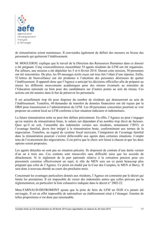 ________________________________________________________________________________________
Compte rendu du CA extraordinaire du 28 février 2014 pour approbation en séance du 26 mars 2014 15
de rémunération soient maintenues. Il conviendra également de définir des mesures en faveur des
personnels qui quitteront l’établissement.
M. MOGUEROU explique que le travail de la Direction des Ressources Humaines dans ce dossier
a été prégnant. Cinq visioconférences rassemblant 55 agents résidents du LFM ont été organisées.
Par ailleurs, une mission a été dépêchée les 5 et 6 février 2014. Durant cette mission, 50 personnes
ont été rencontrées. De plus, les 89 messages écrits reçus ont tous fait l’objet d’une réponse. Enfin,
52 lettres de bienveillance ont été produites à l’attention des personnes désireuses de quitter
l’établissement. Il apparaît donc que l’Agence a anticipé les décisions officielles afin de préparer au
mieux les différents mouvements académiques pour des retours éventuels au ministère de
l’Education nationale ou bien pour des candidatures sur d’autres postes au sein du réseau. Ces
actions ont été menées dans le but de préserver les personnels.
Il est actuellement trop tôt pour disposer du nombre de résidents qui demeureront au sein de
l’établissement. Toutefois, 60 demandes de transfert de données financières ont été reçues par la
DRH pour transmission à l’administration du LFM. Les 60 personnes concernées pourront se voir
proposer un contrat local au LFM conforme à leur situation indiciaire et indemnitaire.
La future rémunération nette ne peut être définie précisément. En effet, l’Agence ne peut s’engager
qu’en matière de rémunération brute, le salaire net dépendant d’un nombre trop élevé de facteurs.
Quoi qu’il en soit, l’ensemble des indemnités versées aux résidents, notamment l’ISVL et
l’avantage familial, devra être intégré à la rémunération brute, conformément aux termes de la
négociation. Toutefois, au regard du système fiscal mexicain, l’intégration de l’avantage familial
dans la rémunération pourrait s’avérer défavorable aux agents dans certaines situations. Compte
tenu de l’avancement des négociations, il est prévu que le choix soit laissé à chacun et que les deux
options soient proposées.
Les agents détachés ne sont pas en situation précaire. Ils disposent de contrats d’une durée variant
d’un an à trois ans. Ces contrats sont renouvelés sans difficulté ainsi que les accords de
détachement. Si le règlement de la part patronale relative à la cotisation pension pour ces
personnels constitue effectivement un sujet, le rôle du MEN sera sur ce point beaucoup plus
prégnant que celui de l’Agence. Ce point est étudié par la Cour des Comptes, le MEN et Bercy. Il
sera donc à nouveau abordé au cours des prochains mois.
Concernant les avantages particuliers donnés aux résidents, l’Agence est contrainte par le décret qui
limite les prestations. Il est impossible de verser des indemnités autres que celles prévues par la
réglementation, en particulier la liste exhaustive indiquée dans le décret n° 2002-22.
Mme FARNAUD-DEFROMONT ajoute que la piste de faire du LFM un EGD n’a jamais été
envisagée. Il est en effet impossible de nationaliser un établissement situé à l’étranger. Emettre de
telles propositions n’est donc pas raisonnable.
 