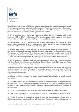 ________________________________________________________________________________________
Compte rendu du CA extraordinaire du 28 février 2014 pour approbation en séance du 26 mars 2014 16
Mme SUSINI confirme que le MEN s’est engagé à ce que l’ensemble des détachements soit assuré.
Ce critère est prégnant dans le cadre d’une homologation. Par ailleurs, les nombreux échanges entre
l’AEFE et la Direction Générale des Ressources Humaines du MEN témoignent de la volonté de
proposer une solution viable à chacun des agents présents sur place.
M. DENIS considère que ce dossier est extrêmement délicat. La FAPEE s’en est saisie depuis
longtemps et M. LE BRUN a été rencontré. C’est un interlocuteur qui fait preuve de tempérament.
Il conviendra donc d’être vigilant quant à la gouvernance de l’établissement.
M. DENIS rappelle que ces établissements, qui ne sont pas des EGD, sont certes privés, mais
doivent assurer une mission de service public dont les valeurs doivent être préservées. Le président
du Comité des Directeurs semble adhérer à cette philosophie.
La FAPEE s’est toujours battue afin que les établissements demeurent conventionnés. Ces
conventions impliquent à la fois des droits et des devoirs. Cet aspect est fondamental en matière
d’allégeance de l’établissement. Il est important que les discussions menées aient permis la
sauvegarde de l’essentiel des conditions du conventionnement. Conserver un lien fort entre
l’Agence et l’établissement permettra de vérifier que ces conditions sont bel et bien respectées.
M. DENIS indique être préoccupé par le sort des personnels ainsi que par une éventuelle hausse des
frais de scolarité. Ces points devront faire l’objet d’une vigilance particulière et devront figurer
dans la rédaction finale de la nouvelle convention.
Les relations entre États souverains ont changé. La France ne dispose plus des moyens d’imposer
systématiquement ses vues à l’étranger. Ce phénomène pourrait s’accentuer dans le futur. Il
convient donc de faire preuve de réalisme. La crise est mondiale et chaque État est contraint de
dégager de nouvelles recettes.
Par ailleurs, M. DENIS estime qu’il ne revient pas au Conseil d’Administration de voter la nouvelle
convention.
M. FERRARI constate que les conditions dans lesquelles seront rémunérés les personnels seront
définies de gré à gré. Au regard de la réglementation du travail mexicaine, il serait souhaitable que
soit mise en place une convention collective définissant précisément les conditions d’embauche de
ces personnels.
M. CHAUVEAU demande des précisions concernant la cartographie des postes à redéployer.
M. MOGUEROU répond que ce point sera abordé au cours du Comité Technique du 5 mars 2014.
M. FERRAND souligne la nécessité de mettre en place une communication efficace entre les
différents acteurs dans le cadre de la nouvelle convention. En outre, il est impératif de prendre en
 