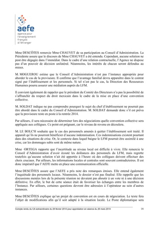________________________________________________________________________________________
Compte rendu du CA extraordinaire du 28 février 2014 pour approbation en séance du 26 mars 2014 18
Mme DESCÔTES remercie Mme CHAUVET de sa participation au Conseil d’Administration. La
Présidente assure que le discours de Mme CHAUVET a été entendu. Cependant, aucune solution ne
peut être dégagée dans l’immédiat. Dans le cadre d’une relation contractuelle, l’Agence ne dispose
pas d’un pouvoir de décision unilatéral. Néanmoins, les intérêts de chacun seront défendus au
mieux.
M. MOGUEROU estime que le Conseil d’Administration n’est pas l’instance appropriée pour
aborder le cas de la proviseure. Il confirme que l’avantage familial devra apparaître dans le contrat
signé par l’établissement et les personnels. Si tel n’est pas le cas, la Direction des Ressources
Humaines pourra assurer une médiation auprès du LFM.
Il convient également de rappeler que le président du Comité des Directeurs n’a pas la possibilité de
s’affranchir du respect du droit mexicain dans le cadre de la mise en place d’une convention
collective.
M. SOLDAT indique ne pas comprendre pourquoi le sujet du chef d’établissement ne pourrait pas
être abordé dans le cadre du Conseil d’Administration. M. SOLDAT demande donc s’il est prévu
que la proviseure reste en poste à la rentrée 2014.
Par ailleurs, il sera nécessaire de déterminer lors des négociations quelle convention collective sera
appliquée aux collègues. Ce point est prégnant, car le niveau de revenu en découlera.
M. LE BOLC'H souhaite que le cas des personnels amenés à quitter l’établissement soit traité. Il
apparaît qu’ils ne pourront bénéficier d’aucune indemnisation. Ces indemnisations existent pourtant
dans des situations de crise. Or, le contexte dans lequel baigne le LFM pourrait être assimilé à une
crise, car les dommages subis sont de même nature.
Mme ORTEGA rapporte que l’incertitude au niveau local est difficile à vivre. Elle remercie le
Conseil d’Administration d’avoir écouté les doléances des personnels du LFM, mais regrette
toutefois qu’aucune solution n’ait été apportée à l’heure où des collègues doivent effectuer des
choix cruciaux. Par ailleurs, les informations locales et centrales sont souvent contradictoires. Il est
donc impératif que l’AEFE mette en place une communication officielle.
Mme DESCÔTES assure que l’AEFE a pris note des remarques émises. Elle entend également
l’inquiétude des personnels locaux. Néanmoins, le dossier n’est pas finalisé. Elle rappelle que les
discussions menées lors de la présente réunion ne devaient pas aboutir à un vote ni à une décision
définitive. En effet, le but de cette séance était de favoriser les échanges entre les membres de
l’Instance. Par ailleurs, certaines questions devront être adressées à l’opérateur au sein d’autres
instances.
Mme DESCÔTES explique qu’un projet de convention est en cours de négociation. Le texte fera
l’objet de modifications afin qu’il soit adapté à la situation locale. Le Poste diplomatique sera
 