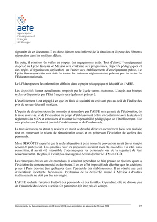 ________________________________________________________________________________________
Compte rendu du CA extraordinaire du 28 février 2014 pour approbation en séance du 26 mars 2014 19
signataire de ce document. Il est donc dûment tenu informé de la situation et dispose des éléments
nécessaires dans les meilleurs délais.
En outre, il convient de veiller au respect des engagements actés. Tout d’abord, l’enseignement
dispensé au Lycée français de Mexico sera conforme aux programmes, objectifs pédagogiques et
aux règles d’organisation applicables en France aux établissements d’enseignement public. Le
Lycée franco-mexicain sera doté de toutes les instances réglementaires prévues par les textes de
l’Éducation nationale.
Le LFM respectera les orientations définies dans le projet pédagogique et éducatif de l’AEFE.
Les dispositifs locaux actuellement proposés par le Lycée seront maintenus. L’accès aux bourses
scolaires dispensées par l’Etat français sera également préservé.
L’établissement s’est engagé à ce que les frais de scolarité ne croissent pas au-delà de l’indice des
prix du secteur éducatif mexicain.
L’équipe de direction expatriée nommée et rémunérée par l’AEFE sera garante de l’élaboration, de
la mise en œuvre, et de l’évaluation du projet d’établissement défini en conformité avec les textes et
règlements du MEN et continuera d’assumer la responsabilité pédagogique de l’établissement. Elle
sera placée sous l’autorité du chef d’établissement et de l’ambassade.
La transformation du statut de résident en statut de détaché direct en recrutement local sera réalisée
tout en conservant le niveau de rémunération actuel et en préservant l’évolution de carrière des
personnels.
Mme DESCÔTES rappelle que la seule alternative à cette nouvelle convention aurait été un simple
accord de partenariat. Les garanties pour les personnels auraient alors été moindres. En effet, sans
convention, il aurait été impossible d’accompagner les personnels lors de la signature de leur
nouveau contrat. De plus, il n’était pas envisageable de transformer le LFM en EGD.
Les remarques émises ont été entendues. Il convient cependant de faire preuve de réalisme quant à
l’évolution du contexte mondial et du réseau. Il est en effet impossible de décréter que les décisions
prises à Paris devront être appliquées dans l’ensemble des établissements. Il en résulte une part
d’incertitude inévitable. Néanmoins, l’extension de la démarche menée à Mexico à d’autres
établissements ne doit pas être envisagée.
L’AEFE souhaite favoriser l’intérêt des personnels et des familles. Cependant, elle ne dispose pas
de l’ensemble des leviers d’action. Ce paramètre doit être pris en compte.
 