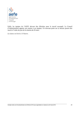 ________________________________________________________________________________________
Compte rendu du CA extraordinaire du 28 février 2014 pour approbation en séance du 26 mars 2014 20
Enfin, les équipes de l’AEFE doivent être félicitées pour le travail accompli. Le Conseil
d’Administration apporte son soutien à ses équipes. Un nouveau point sur ce dossier pourra être
inscrit à l’ordre du jour de la réunion du 26 mars.
La séance est levée à 13 heures.
 