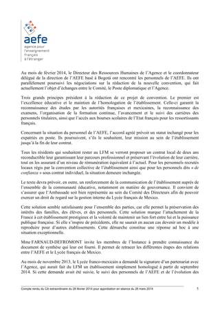 ________________________________________________________________________________________
Compte rendu du CA extraordinaire du 28 février 2014 pour approbation en séance du 26 mars 2014 5
Au mois de février 2014, le Directeur des Ressources Humaines de l’Agence et le coordonnateur
délégué de la direction de l’AEFE basé à Bogotá ont rencontré les personnels de l’AEFE. Ils ont
parallèlement poursuivi les négociations sur la rédaction de la nouvelle convention, qui fait
actuellement l’objet d’échanges entre le Comité, le Poste diplomatique et l’Agence.
Trois grands principes président à la rédaction de ce projet de convention. Le premier est
l’excellence éducative et le maintien de l’homologation de l’établissement. Celle-ci garantit la
reconnaissance des études par les autorités françaises et mexicaines, la reconnaissance des
examens, l’organisation de la formation continue, l’avancement et le suivi des carrières des
personnels titulaires, ainsi que l’accès aux bourses scolaires de l’Etat français pour les ressortissants
français.
Concernant la situation du personnel de l’AEFE, l’accord agréé prévoit un statut inchangé pour les
expatriés en poste. Ils poursuivent, s’ils le souhaitent, leur mission au sein de l’établissement
jusqu’à la fin de leur contrat.
Tous les résidents qui souhaitent rester au LFM se verront proposer un contrat local de deux ans
reconductible leur garantissant leur parcours professionnel et préservant l’évolution de leur carrière,
tout en les assurant d’un niveau de rémunération équivalent à l’actuel. Pour les personnels recrutés
locaux régis par la convention collective de l’établissement ainsi que pour les personnels dits « de
confianza » sous contrat individuel, la situation demeure inchangée.
Le texte devra prévoir, en outre, un renforcement de la communication de l’établissement auprès de
l’ensemble de la communauté éducative, notamment en matière de gouvernance. Il convient de
s’assurer que l’Ambassade soit bien représentée au sein du Comité des Directeurs afin de pouvoir
exercer un droit de regard sur la gestion interne du Lycée français de Mexico.
Cette solution semble satisfaisante pour l’ensemble des parties, car elle permet la préservation des
intérêts des familles, des élèves, et des personnels. Cette solution marque l’attachement de la
France à cet établissement prestigieux et la volonté de maintenir un lien fort entre lui et la puissance
publique française. Si elle s’inspire de précédents, elle ne saurait en aucun cas devenir un modèle à
reproduire pour d’autres établissements. Cette démarche constitue une réponse ad hoc à une
situation exceptionnelle.
Mme FARNAUD-DEFROMONT invite les membres de l’Instance à prendre connaissance du
document de synthèse qui leur est fourni. Il permet de retracer les différentes étapes des relations
entre l’AEFE et le Lycée français de Mexico.
Au mois de novembre 2013, le Lycée franco-mexicain a demandé la signature d’un partenariat avec
l’Agence, qui aurait fait du LFM un établissement simplement homologué à partir de septembre
2014. Si cette demande avait été suivie, le suivi des personnels de l’AEFE et de l’évolution des
 