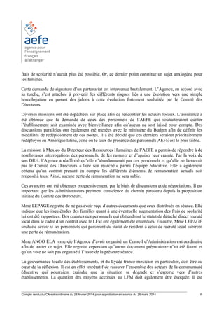 ________________________________________________________________________________________
Compte rendu du CA extraordinaire du 28 février 2014 pour approbation en séance du 26 mars 2014 6
frais de scolarité n’aurait plus été possible. Or, ce dernier point constitue un sujet anxiogène pour
les familles.
Cette demande de signature d’un partenariat est intervenue brutalement. L’Agence, en accord avec
sa tutelle, s’est attachée à prévenir les différents risques liés à une évolution vers une simple
homologation en posant des jalons à cette évolution fortement souhaitée par le Comité des
Directeurs.
Diverses missions ont été dépêchées sur place afin de rencontrer les acteurs locaux. L’assurance a
été obtenue que la demande de ceux des personnels de l’AEFE qui souhaiteraient quitter
l’établissement soit examinée avec bienveillance afin qu’aucun ne soit laissé pour compte. Des
discussions parallèles ont également été menées avec le ministère du Budget afin de définir les
modalités de redéploiement de ces postes. Il a été décidé que ces derniers seraient prioritairement
redéployés en Amérique latine, zone où le taux de présence des personnels AEFE est le plus faible.
La mission à Mexico du Directeur des Ressources Humaines de l’AEFE a permis de répondre à de
nombreuses interrogations des personnels, de les rassurer et d’apaiser leur crainte. Par la voix de
son DRH, l’Agence a réaffirmé qu’elle n’abandonnerait pas ces personnels et qu’elle ne laisserait
pas le Comité des Directeurs « faire son marché » parmi l’équipe éducative. Elle a également
obtenu qu’un contrat prenant en compte les différents éléments de rémunération actuels soit
proposé à tous. Ainsi, aucune perte de rémunération ne sera subie.
Ces avancées ont été obtenues progressivement, par le biais de discussions et de négociations. Il est
important que les Administrateurs prennent conscience du chemin parcouru depuis la proposition
initiale du Comité des Directeurs.
Mme LEPAGE regrette de ne pas avoir reçu d’autres documents que ceux distribués en séance. Elle
indique que les inquiétudes des familles quant à une éventuelle augmentation des frais de scolarité
lui ont été rapportées. Des craintes des personnels qui obtiendront le statut de détaché direct recruté
local dans le cadre d’un contrat avec le LFM ont également été entendues. En outre, Mme LEPAGE
souhaite savoir si les personnels qui passeront du statut de résident à celui de recruté local subiront
une perte de rémunération.
Mme ANGO ELA remercie l’Agence d’avoir organisé un Conseil d’Administration extraordinaire
afin de traiter ce sujet. Elle regrette cependant qu’aucun document préparatoire n’ait été fourni et
qu’un vote ne soit pas organisé à l’issue de la présente séance.
La gouvernance locale des établissements, et du Lycée franco-mexicain en particulier, doit être au
cœur de la réflexion. Il est en effet impératif de rassurer l’ensemble des acteurs de la communauté
éducative qui pourraient craindre que la situation se dégrade et s’exporte vers d’autres
établissements. La question des moyens accordés au LFM doit également être évoquée. Il est
 