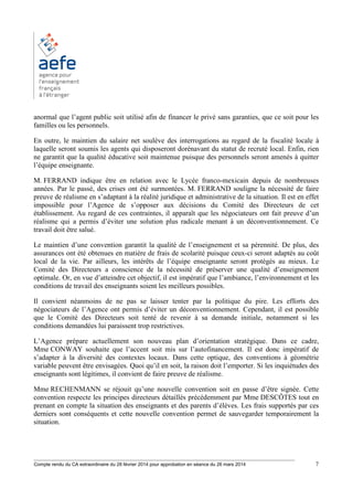 ________________________________________________________________________________________
Compte rendu du CA extraordinaire du 28 février 2014 pour approbation en séance du 26 mars 2014 7
anormal que l’agent public soit utilisé afin de financer le privé sans garanties, que ce soit pour les
familles ou les personnels.
En outre, le maintien du salaire net soulève des interrogations au regard de la fiscalité locale à
laquelle seront soumis les agents qui disposeront dorénavant du statut de recruté local. Enfin, rien
ne garantit que la qualité éducative soit maintenue puisque des personnels seront amenés à quitter
l’équipe enseignante.
M. FERRAND indique être en relation avec le Lycée franco-mexicain depuis de nombreuses
années. Par le passé, des crises ont été surmontées. M. FERRAND souligne la nécessité de faire
preuve de réalisme en s’adaptant à la réalité juridique et administrative de la situation. Il est en effet
impossible pour l’Agence de s’opposer aux décisions du Comité des Directeurs de cet
établissement. Au regard de ces contraintes, il apparaît que les négociateurs ont fait preuve d’un
réalisme qui a permis d’éviter une solution plus radicale menant à un déconventionnement. Ce
travail doit être salué.
Le maintien d’une convention garantit la qualité de l’enseignement et sa pérennité. De plus, des
assurances ont été obtenues en matière de frais de scolarité puisque ceux-ci seront adaptés au coût
local de la vie. Par ailleurs, les intérêts de l’équipe enseignante seront protégés au mieux. Le
Comité des Directeurs a conscience de la nécessité de préserver une qualité d’enseignement
optimale. Or, en vue d’atteindre cet objectif, il est impératif que l’ambiance, l’environnement et les
conditions de travail des enseignants soient les meilleurs possibles.
Il convient néanmoins de ne pas se laisser tenter par la politique du pire. Les efforts des
négociateurs de l’Agence ont permis d’éviter un déconventionnement. Cependant, il est possible
que le Comité des Directeurs soit tenté de revenir à sa demande initiale, notamment si les
conditions demandées lui paraissent trop restrictives.
L’Agence prépare actuellement son nouveau plan d’orientation stratégique. Dans ce cadre,
Mme CONWAY souhaite que l’accent soit mis sur l’autofinancement. Il est donc impératif de
s’adapter à la diversité des contextes locaux. Dans cette optique, des conventions à géométrie
variable peuvent être envisagées. Quoi qu’il en soit, la raison doit l’emporter. Si les inquiétudes des
enseignants sont légitimes, il convient de faire preuve de réalisme.
Mme RECHENMANN se réjouit qu’une nouvelle convention soit en passe d’être signée. Cette
convention respecte les principes directeurs détaillés précédemment par Mme DESCÔTES tout en
prenant en compte la situation des enseignants et des parents d’élèves. Les frais supportés par ces
derniers sont conséquents et cette nouvelle convention permet de sauvegarder temporairement la
situation.
 