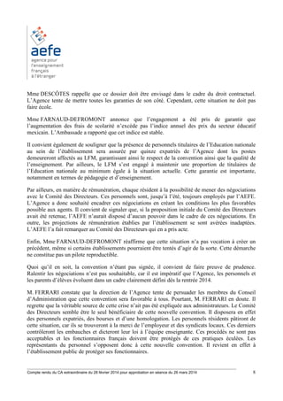 ________________________________________________________________________________________
Compte rendu du CA extraordinaire du 28 février 2014 pour approbation en séance du 26 mars 2014 8
Mme DESCÔTES rappelle que ce dossier doit être envisagé dans le cadre du droit contractuel.
L’Agence tente de mettre toutes les garanties de son côté. Cependant, cette situation ne doit pas
faire école.
Mme FARNAUD-DEFROMONT annonce que l’engagement a été pris de garantir que
l’augmentation des frais de scolarité n’excède pas l’indice annuel des prix du secteur éducatif
mexicain. L’Ambassade a rapporté que cet indice est stable.
Il convient également de souligner que la présence de personnels titulaires de l’Education nationale
au sein de l’établissement sera assurée par quinze expatriés de l’Agence dont les postes
demeureront affectés au LFM, garantissant ainsi le respect de la convention ainsi que la qualité de
l’enseignement. Par ailleurs, le LFM s’est engagé à maintenir une proportion de titulaires de
l’Education nationale au minimum égale à la situation actuelle. Cette garantie est importante,
notamment en termes de pédagogie et d’enseignement.
Par ailleurs, en matière de rémunération, chaque résident à la possibilité de mener des négociations
avec le Comité des Directeurs. Ces personnels sont, jusqu’à l’été, toujours employés par l’AEFE.
L’Agence a donc souhaité encadrer ces négociations en créant les conditions les plus favorables
possible aux agents. Il convient de signaler que, si la proposition initiale du Comité des Directeurs
avait été retenue, l’AEFE n’aurait disposé d’aucun pouvoir dans le cadre de ces négociations. En
outre, les projections de rémunération établies par l’établissement se sont avérées inadaptées.
L’AEFE l’a fait remarquer au Comité des Directeurs qui en a pris acte.
Enfin, Mme FARNAUD-DEFROMONT réaffirme que cette situation n’a pas vocation à créer un
précédent, même si certains établissements pourraient être tentés d’agir de la sorte. Cette démarche
ne constitue pas un pilote reproductible.
Quoi qu’il en soit, la convention n’étant pas signée, il convient de faire preuve de prudence.
Ralentir les négociations n’est pas souhaitable, car il est impératif que l’Agence, les personnels et
les parents d’élèves évoluent dans un cadre clairement défini dès la rentrée 2014.
M. FERRARI constate que la direction de l’Agence tente de persuader les membres du Conseil
d’Administration que cette convention sera favorable à tous. Pourtant, M. FERRARI en doute. Il
regrette que la véritable source de cette crise n’ait pas été expliquée aux administrateurs. Le Comité
des Directeurs semble être le seul bénéficiaire de cette nouvelle convention. Il disposera en effet
des personnels expatriés, des bourses et d’une homologation. Les personnels résidents pâtiront de
cette situation, car ils se trouveront à la merci de l’employeur et des syndicats locaux. Ces derniers
contrôleront les embauches et dicteront leur loi à l’équipe enseignante. Ces procédés ne sont pas
acceptables et les fonctionnaires français doivent être protégés de ces pratiques éculées. Les
représentants du personnel s’opposent donc à cette nouvelle convention. Il revient en effet à
l’établissement public de protéger ses fonctionnaires.
 