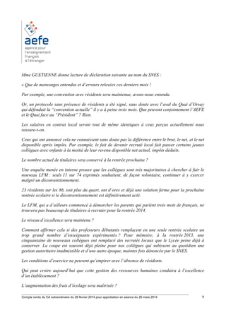 ________________________________________________________________________________________
Compte rendu du CA extraordinaire du 28 février 2014 pour approbation en séance du 26 mars 2014 9
Mme GUETIENNE donne lecture de déclaration suivante au nom du SNES :
« Que de mensonges entendus et d’erreurs relevées ces derniers mois !
Par exemple, une convention avec résidents sera maintenue, avons-nous entendu.
Or, un protocole sans présence de résidents a été signé, sans doute avec l’aval du Quai d’Orsay
qui défendait la “convention actuelle” il y a à peine trois mois. Que peuvent conjointement l’AEFE
et le Quai face au “Président” ? Rien.
Les salaires en contrat local seront tout de même identiques à ceux perçus actuellement nous
rassure-t-on.
Ceux qui ont annoncé cela ne connaissent sans doute pas la différence entre le brut, le net, et le net
disponible après impôts. Par exemple, le fait de devenir recruté local fait passer certains jeunes
collègues avec enfants à la moitié de leur revenu disponible net actuel, impôts déduits.
Le nombre actuel de titulaires sera conservé à la rentrée prochaine ?
Une enquête menée en interne prouve que les collègues sont très majoritaires à chercher à fuir le
nouveau LFM : seuls 11 sur 74 exprimés souhaitent, de façon volontaire, continuer à y exercer
malgré un déconventionnement.
23 résidents sur les 86, soit plus du quart, ont d’ores et déjà une solution ferme pour la prochaine
rentrée scolaire si le déconventionnement est définitivement acté.
Le LFM, qui a d’ailleurs commencé à démarcher les parents qui parlent trois mots de français, ne
trouvera pas beaucoup de titulaires à recruter pour la rentrée 2014.
Le niveau d’excellence sera maintenu ?
Comment affirmer cela si des professeurs débutants remplacent en une seule rentrée scolaire un
trop grand nombre d’enseignants expérimentés ? Pour mémoire, à la rentrée 2013, une
cinquantaine de nouveaux collègues ont remplacé des recrutés locaux que le Lycée peine déjà à
conserver. La coupe est souvent déjà pleine pour nos collègues qui subissent au quotidien une
gestion autoritaire inadmissible et d’une autre époque, maintes fois dénoncée par le SNES.
Les conditions d’exercice ne peuvent qu’empirer avec l’absence de résidents.
Qui peut croire aujourd’hui que cette gestion des ressources humaines conduira à l’excellence
d’un établissement ?
L’augmentation des frais d’écolage sera maîtrisée ?
 