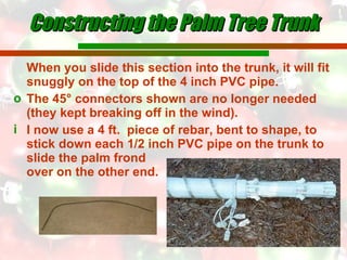Constructing the Palm Tree Trunk When you slide this section into the trunk, it will fit snuggly on the top of the 4 inch PVC pipe. The 45° connectors shown are no longer needed (they kept breaking off in the wind). I now use a 4 ft.  piece of rebar, bent to shape, to stick down each 1/2 inch PVC pipe on the trunk to slide the palm frond  over on the other end. 