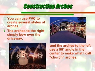Constructing Arches You can use PVC to create several styles of arches. The arches to the right simply bow over the driveway, and the arches to the left use a 90° angle in the center to make what I call “church” arches.   