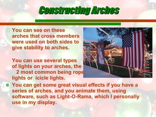 You can see on these  arches that cross members  were used on both sides to  give stability to arches.  You can use several types  of lights on your arches, the  2 most common being rope  lights or  icicle lights. You can get some great visual effects if you have a series of arches, and you animate them, using  software, such as Light-O-Rama, which I personally use in my display. Constructing Arches 
