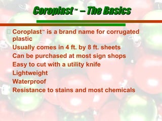 Coroplast  ™  – The Basics Coroplast ™  is a brand name for corrugated plastic  Usually comes in 4 ft. by 8 ft. sheets Can be purchased at most sign shops Easy to cut with a utility knife Lightweight Waterproof  Resistance to stains and most chemicals 