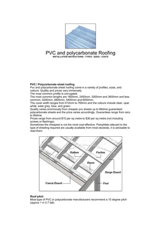 PVC and polycarbonate Roofing
INSTALLATION INSTRUCTIONS - TYPES - SIZES - COSTS
PVC / Polycarbonate sheet roofing
Pvc and polycarbonate sheet roofing come in a variety of profiles, sizes, and
colours. Quality and prices vary immensely.
The most common profile is corrugated.
The most common lengths are 1800mm, 2400mm, 3000mm and 3600mm and less
common, 4200mm, 4800mm, 5400mm and 6000mm.
The cover width ranges from 610mm to 760mm and the colours include clear, opal,
white, solar grey, blue, and green.
Quality varies enormously from cheaper pvc sheets up to lifetime guaranteed
polycarbonate sheets and the price varies accordingly. Guarantees range from zero
to lifetime.
Prices range from around $10 per sq metre to $36 per sq metre (not including
screws or flashings).
Sometimes the cheapest is not the most cost effective. Pamphlets relevant to the
type of sheeting required are usually available from most stockists, it is advisable to
read them.
Roof pitch
Most type of PVC or polycarbonate manufacturers recommend a 10 degree pitch
(approx 1 in 5.7 fall).
 