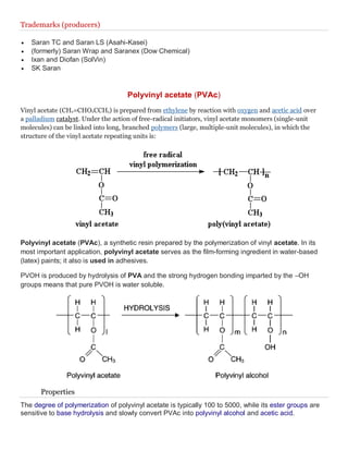 Trademarks (producers)
 Saran TC and Saran LS (Asahi-Kasei)
 (formerly) Saran Wrap and Saranex (Dow Chemical)
 Ixan and Diofan (SolVin)
 SK Saran
Polyvinyl acetate (PVAc)
Vinyl acetate (CH2=CHO2CCH3) is prepared from ethylene by reaction with oxygen and acetic acid over
a palladium catalyst. Under the action of free-radical initiators, vinyl acetate monomers (single-unit
molecules) can be linked into long, branched polymers (large, multiple-unit molecules), in which the
structure of the vinyl acetate repeating units is:
Polyvinyl acetate (PVAc), a synthetic resin prepared by the polymerization of vinyl acetate. In its
most important application, polyvinyl acetate serves as the film-forming ingredient in water-based
(latex) paints; it also is used in adhesives.
PVOH is produced by hydrolysis of PVA and the strong hydrogen bonding imparted by the –OH
groups means that pure PVOH is water soluble.
Properties
The degree of polymerization of polyvinyl acetate is typically 100 to 5000, while its ester groups are
sensitive to base hydrolysis and slowly convert PVAc into polyvinyl alcohol and acetic acid.
 