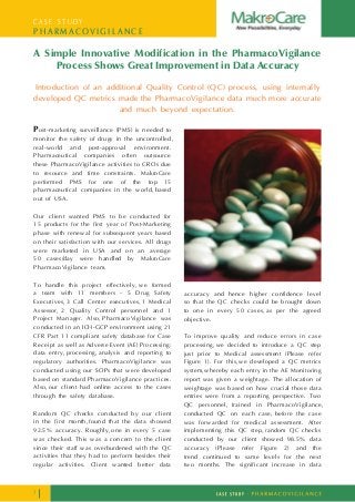 C A S E S T U D Y
P H A R M A C O V I G I L A N C E
A Simple Innovative Modification in the PharmacoVigilance
Process Shows Great Improvement in Data Accuracy
Introduction of an additional Quality Control (QC) process, using internally
developed QC metrics made the PharmacoVigilance data much more accurate
and much beyond expectation.
Post-marketing surveillance (PMS) is needed to
monitor the safety of drugs in the uncontrolled,
real-world and post-approval environment.
Pharmaceutical companies often outsource
these PharmacoVigilance activities to CROs due
to resource and time constraints. MakroCare
performed PMS for one of the top 15
pharmaceutical companies in the world, based
out of USA.
Our client wanted PMS to be conducted for
15 products for the first year of Post-Marketing
phase with renewal for subsequent years based
on their satisfaction with our services. All drugs
were marketed in USA and on an average
50 cases/day were handled by MakroCare
PharmacoVigilance team.
To handle this project effectively, we formed
a team with 11 members - 5 Drug Safety
Executives, 3 Call Center executives, 1 Medical
Assessor, 2 Quality Control personnel and 1
Project Manager. Also, PharmacoVigilance was
conducted in an ICH-GCP environment using 21
CFR Part 11 compliant safety database for Case
Receipt as well as Adverse Event (AE) Processing:
data entry, processing, analysis and reporting to
regulatory authorities. PharmacoVigilance was
conducted using our SOPs that were developed
based on standard PharmacoVigilance practices.
Also, our client had online access to the cases
through the safety database.
Random QC checks conducted by our client
in the first month, found that the data showed
92.5% accuracy. Roughly, one in every 5 case
was checked. This was a concern to the client
since their staff was overburdened with the QC
activities that they had to perform besides their
regular activities. Client wanted better data
accuracy and hence higher confidence level
so that the QC checks could be brought down
to one in every 50 cases, as per the agreed
objective.
To improve quality and reduce errors in case
processing,we decided to introduce a QC step
just prior to Medical assessment (Please refer
Figure 1). For this,we developed a QC metrics
system,whereby each entry in the AE Monitoring
report was given a weightage. The allocation of
weightage was based on how crucial those data
entries were from a reporting perspective. Two
QC personnel, trained in PharmacoVigilance,
conducted QC on each case, before the case
was forwarded for medical assessment. After
implementing this QC step,random QC checks
conducted by our client showed 98.5% data
accuracy (Please refer Figure 2) and the
trend continued to same levels for the next
two months. ‘The significant increase in data
1
 