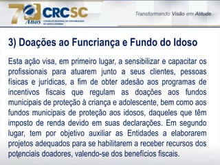 6
3) Doações ao Funcriança e Fundo do Idoso
Esta ação visa, em primeiro lugar, a sensibilizar e capacitar os
profissionais para atuarem junto a seus clientes, pessoas
físicas e jurídicas, a fim de obter adesão aos programas de
incentivos fiscais que regulam as doações aos fundos
municipais de proteção à criança e adolescente, bem como aos
fundos municipais de proteção aos idosos, daqueles que têm
imposto de renda devido em suas declarações. Em segundo
lugar, tem por objetivo auxiliar as Entidades a elaborarem
projetos adequados para se habilitarem a receber recursos dos
potenciais doadores, valendo-se dos benefícios fiscais.
 