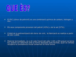 El PVC (clorur de polivinil) es una combinació química de carboni, hidrogen y clor.  Els seus components provenen del petroli (43%) y de la sal (57%).  S’obté de la polimerització del clorur de vinil,  la fabricació es realitza a partir de clor y etilè.  Material termoplàstic, es a dir sota l’acció del calor (140 a 205 graus) es torna tou podent ser deformat amb la forma desitjada amb facilitat, quan es refreda recupera la consistència inicial conserven la nova forma. QUE ÈS? 