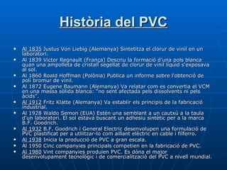 Història del PVC Al 1835  Justus Von Liebig (Alemanya) Sintetitza el clorur de vinil en un laboratori.  Al 1839 Victor Regnault (França) Descriu la formació d'una pols blanca quan una ampolleta de cristall segellat de clorur de vinil líquid s'exposava al sol.  Al 1860 Roald Hoffman (Polònia) Publica un informe sobre l'obtenció de poli bromur de vinil.  Al 1872 Eugene Baumann (Alemanya) Va relatar com es convertia el VCM en una massa sòlida blanca: “no sent afectada pels dissolvents ni pels àcids”. Al 1912  Fritz Klatte (Alemanya) Va establir els principis de la fabricació industrial.  Al 1928 Waldo Semon (EUA) Estén una semblant a un cautxú a la taula d'un laboratori. El sol estava buscant un adhesiu sintètic per a la marca B.F. Goodrich.  Al 1932  B.F. Goodrich i General Electric desenvolupen una formulació de PVC plastificat per a utilitzar-lo com aïllant elèctric en cable i filferro.  Al 1938  Inicia la producció de PVC a gran escala.  Al 1950 Cinc companyies principals competien en la fabricació de PVC.  Al 1980  Vint companyies produïen PVC. Es dóna el major desenvolupament tecnològic i de comercialització del PVC a nivell mundial. 
