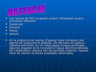 Les resines de PVC es poden produir mitjançant quatre processos diferents:  Suspensió Emulsió Massa  solució.  En la producció de resines d'aquest tipus s'empren com agents de suspensió la gelatina, els derivats cel·lulòsics i l'alcohol polivinílic, en un mitjà aquós d'aigua purificada . Algunes vegades es fa necessària l'aigua desmineralitzada. Els catalitzadors clàssics són els peròxids orgànics. Aquest tipus de resines té bones propietats elèctriques. OBTENCIÓ 