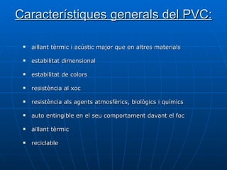 Característiques generals del PVC: aillant tèrmic i acústic major que en altres materials estabilitat dimensional estabilitat de colors resistència al xoc resistència als agents atmosfèrics, biològics i químics auto entingible en el seu comportament davant el foc aïllant tèrmic reciclable 