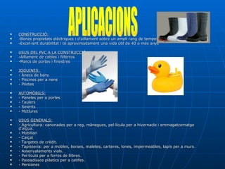 CONSTRUCCIÓ: -Bones propietats elèctriques i d'aïllament sobre un ampli rang de temperatures.  -Excel·lent durabilitat i té aproximadament una vida útil de 40 o més anys USUS DEL PVC A LA CONSTRUCCIÓ: -Aïllament de cables i filferros  -Marcs de portes i finestres  JOGUINES:  - Ànecs de bany  - Piscines per a nens  - Pilotes  AUTOMÒBILS: - Páneles per a portes  - Taulers  - Seients  - Motlures  USUS GENERALS: - Agricultura: canonades per a reg, mànegues, pel·lícula per a hivernacle i emmagatzematge d'aigua.  - Mobiliari - Calçat - Targetes de crèdit.  - Tapisseria: per a mobles, borses, maletes, carteres, lones, impermeables, tapís per a murs.  - Assenyalaments vials.  - Pel·lícula per a forros de llibres.  - Passadissos plàstics per a catifes.  - Persianes  APLICACIONS 