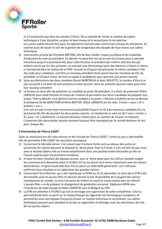 et 15 maximum) que dans les comités (3 élus). De sa volonté de limiter le nombre de cadres
techniques à 2 par discipline, un pour le haut niveau et le second pour la vie sportive.
Les autres cadres devant être pour les opérations transversales communes à toutes les disciplines. Sa
volonté aussi de laisser le soin de la gestion de la logistique des équipes de haut niveau aux cadres
techniques.
2) Intervention ensuite de Christelle BRETON, afin de bien valider l’aspect juridique et les modalités
d’exécution du vote du président. Ce dernier ne peut être élu qu’au sein du bureau pour la période
transitoire jusqu'à la prochaine AG, pour cette fonction le président par Intérim doit être élu par
bulletin secret par les élus présents. Le vote par voie électronique pour des élections n’étant ni retenu
ni mentionné dans les statuts de la FFRS. Ensuite, le CD peut soit présenter le même candidat à l’AG
des clubs pour validation, soit élire un nouveau président choisi parmi tous les membres du CD. Au
préalable, le CD peut choisir de faire un appel à candidature pour pourvoir aux postes vacants.
3) Suite aux démissions des deux membres Daniel MORTREUX et Alain NOUETTE, le nombre d’élus à ce
jour est porté à 16 dont 10 sont présents à cette réunion. Seuls les présents peuvent voter pour élire
leur nouveau président.
4) Le bureau se réuni afin de présenter un candidat au poste de président. Il a choisi de présenter Didier
LAROCHE pour cette fonction le temps de l’intérim et permettre aux futurs candidats de préparer leur
projet. Thierry Mandin s’est déclaré comme candidat à ce poste. L’élection à bulletin secret se déroule
en présence de Mr BONITHON et Mme BRETON. Didier LAROCHE est élu avec 9 voies « pour » et 1
bulletin « nul ».
S’en suit un vote à main levé concernant la possibilité d’ouvrir le CD à de nouveaux candidats d’ici la
prochaine AG afin de pourvoir les deux postes vacants. Le résultat de ce vote est de 5 voix « contre »,
4 « pour » et 1 abstention. Le Comite directeur restera donc au nombre de 16 pour le moment.
L’ouverture des deux postes vacants pouvant toujours être reproposé par le comité directeur et ceci
pour chaque AG.
V Intervention de Thierry CADET
Suite au retard pris lors de cette réunion et de l’arrivée de Thierry CADET, l’ordre du jour a été modifié
afin de permettre à Mr CADET de nous faire son exposé.
1) Concernant le Mondial sénior, il en ressort que 3 nations fortes sont au-dessus des autres et
qu’ensuite dix nations peuvent se disputer la 4eme place. Pour la France, il s’en est fallu de peu mais
avec le résultat obtenu elle se trouve actuellement dans une position moins favorable qu’elle ne
l’aurait espérée pour les prochains mondiaux.
2) A noter les bons résultats des équipes jeunes, avec la 4eme place pour les U20 au mondial malgré
leur jeunesse et la deuxième place à l’EURO U17 ou les écarts sont moins importants avec les nations
dominatrices. Un gros travail doit être mis en place sur cette belle génération U17-U20 pour
confirmer leurs résultats et se rapprocher des grandes nations.
3) Concernant l’Euro féminin, qui a été reporté par le CERH au 15-21 décembre, le choix de la DTN à été
de travailler avec les jeunes filles en devenir devant la non disponibilité de la plupart des séniors
championnes du monde. Ce sera l’occasion de mettre en avant le travail réalisé avec ce collectif
« jeunes filles » et de préparer le changement de génération annoncé. Stéphane HERIN sera
l’entraîneur de cette équipe et Didier LAROCHE sera le délégué du CRH.
4) La DTN est attentive à l’EURO Cup U15 et envisage une supervision de cette compétition. Cela lui
permettrait de faire un point sur le niveau français au regard de nos homologues européens, et
permettrait aussi aux équipes françaises d’avoir un soutien technique le cas échéant. Les cadres
techniques pouvant aussi pendant ce temps se rapprocher et échanger avec les entraineurs de club
de nos jeunes espoirs.

FFRS/ Comité Rink Hockey – 6 Bd Franklin Roosevelt- CS 11742-33080 Bordeaux Cedex
comiterinkhockey@free.fr
Page 3/7

 