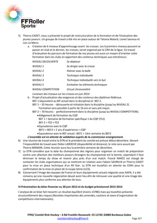 5) Thierry CADET, nous a présenté le projet de restructuration de la formation et de l’évaluation des
jeunes joueurs. Un groupe de travail a été mis en place autour de Tatiana Malard, Lionel Savreux et
Loic Le Menn.
a. Création de 6 niveaux d’apprentissage avant les crosses. Les 6 premiers niveaux pouvant se
passer en club et le dernier, les crosses, serait organisé par le CRH de la ligue. Ce travail
d’évaluation du parcours de formation de nos jeunes est aussi un moyen d’orienter cette
formation dans les clubs en apportant des contenus techniques aux entraîneurs.
NIVEAU DECOUVERTE

Se déplacer

NIVEAU 1

Se diriger avec la crosse

NIVEAU 2

Patiner avec la balle

NIVEAU 3

Technique individuelle

NIVEAU 4

Technique individuelle vers le but

NIVEAU 5

Enchaîner les éléments techniques

NIVEAU COMPETITION

Circuit chronométré

Livraison des travaux sur les crosses en juin 2014
b. Projet d’actualisation des exigences et des contenus des diplômes fédéraux.
BEF 1 (équivalent au BIF actuel dans la discipline) et BEF 2.
BEF 1 – 35 heures - découverte et initiation dans la discipline (jusqu’au NIVEAU 2).
Formation sera possible à partir de 16 ans et sans pré requis
BEF 2 – 70 heures - perfectionnement dans la discipline (jusqu’au NIVEAU COMPETITION).
Allègement de formation du CQP
BEF 1 = Semaine de formation spécifique 1 du CQP (FS1)
BEF 2 = FS2 + FS3
Equivalence avec le CQP
BEF1 + BEF2 + 2 ans d’expérience = CQP
Equivalence avec le BEF actuel : BEF1 + 1ère semaine du BEF2
L’ensemble est en attente de validation auprès de la commission enseignement.
6) Une réunion de travail entre la DTN et le président du comité est prévue début décembre. Devant
l’impossibilité de travail avec Didier LAROCHE (disponibilité et distance), le relai sera assuré par
Thierry MANDIN. Cette réunion aura lieu la première semaine de décembre.
7) La DTN considère que la date du championnat des régions pour organiser un match de préparation
contre une sélection des meilleurs joueurs étrangers du championnat est la bonne, cependant il faut
diminuer le temps du show et revenir plus près d’un vrai match. Franck NARCE est chargé de
contacter les clubs organisateurs qui se mettront en relation avec Fabien SAVREUX et Thierry CADET
pour la mise en place technique d’un All Star. La DTN est toutefois en attente du CERH pour la
confirmation de la mise en place de la coupe latine (U23).
8) Concernant l’image des équipes de France et leurs équipements actuels négociés avec KAPA, il a été
convenu qu’une nouvelle négociation devait avoir lieu afin de retrouver une qualité et une image des
équipements plus conforme aux attentes de tous.
VI Présentation du bilan financier au 30 juin 2013 et du budget prévisionnel 2013-2014
L’analyse de ce bilan fait ressortir un résultat équilibré (moins 1378€) mais qui toutefois présente
structurellement des risques (Recettes importantes des amendes, cautions et taxes d’organisation de
compétitions internationales).

FFRS/ Comité Rink Hockey – 6 Bd Franklin Roosevelt- CS 11742-33080 Bordeaux Cedex
comiterinkhockey@free.fr
Page 4/7

 