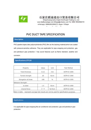 PVC DUCT TAPE SPECIFICATION
PVC pipeline tapes take polyvinylchloride (PVC) film as the backing material,which are coated
with pressure-sensitive adhesive. They are applicable for pipe wrapping and protection, gas
and petroleum pipe protection. I has sound features such as flame retardant, weather and
corrosion.
Property Value Unit Test Method
Total thickness 0.13 mm ASTM-D-1000
Tensile strength 20 N/cm ASTM-D-1000
Elongation at break 180 % ASTM-D-1000
Adhesion Strength:
to steel 1.5 N/cm ASTM-D-1000
Unwind force 2～4 N/19cm ASTM-D-1000
Date in table represent average test results are not be used for specification purposes.
It is applicable for pipe wrapping like air conditioner and protection, gas and petroleum pipe
protection.
Description
Specifications:LTP130
Applications:
 