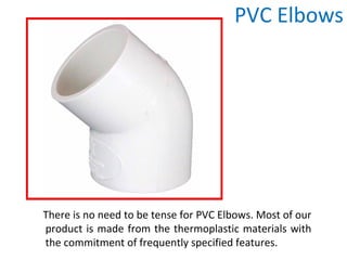 PVC Elbows
There is no need to be tense for PVC Elbows. Most of our
product is made from the thermoplastic materials with
the commitment of frequently specified features.
 