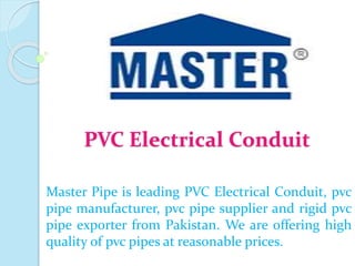 PVC Electrical Conduit
Master Pipe is leading PVC Electrical Conduit, pvc
pipe manufacturer, pvc pipe supplier and rigid pvc
pipe exporter from Pakistan. We are offering high
quality of pvc pipes at reasonable prices.
 