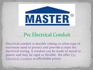 Electrical conduit is durable tubing or other type of
enclosure used to protect and provide a route for
electrical wiring. A conduit can be made of metal or
plastic and may be rigid or flexible. We offer Pvc
Electrical Conduit at affordable prices.
 