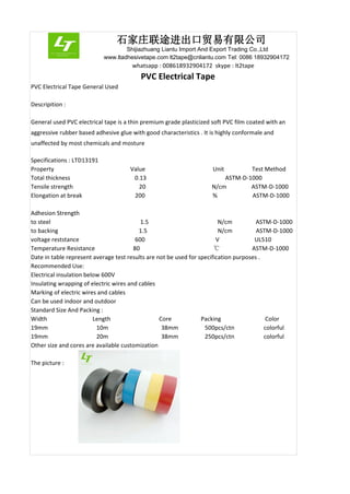 石家庄联途进出口贸易有限公司
Shijiazhuang Liantu Import And Export Trading Co.,Ltd
www.ltadhesivetape.com lt2tape@cnliantu.com Tel: 0086 18932904172
whatsapp : 008618932904172 skype : lt2tape
PVC Electrical Tape
PVC Electrical Tape General Used
Descripition :
General used PVC electrical tape is a thin premium grade plasticized soft PVC film coated with an
aggressive rubber based adhesive glue with good characteristics . It is highly conformale and
unaffected by most chemicals and mosture
Specifications : LTD13191
Property Value Unit Test Method
Total thickness 0.13 mm ASTM-D-1000
Tensile strength 20 N/cm ASTM-D-1000
Elongation at break 200 % ASTM-D-1000
Adhesion Strength
to steel 1.5 N/cm ASTM-D-1000
to backing 1.5 N/cm ASTM-D-1000
voltage reststance 600 V UL510
Temperature Resistance 80 ℃ ASTM-D-1000
Date in table represent average test results are not be used for specification purposes .
Recommended Use:
Electrical insulation below 600V
Insulating wrapping of electric wires and cables
Marking of electric wires and cables
Can be used indoor and outdoor
Standard Size And Packing :
Width Length Core Packing Color
19mm 10m 38mm 500pcs/ctn colorful
19mm 20m 38mm 250pcs/ctn colorful
Other size and cores are available customization
The picture :
 