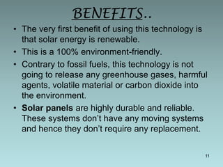 BENEFITS..
• The very first benefit of using this technology is
that solar energy is renewable.
• This is a 100% environment-friendly.
• Contrary to fossil fuels, this technology is not
going to release any greenhouse gases, harmful
agents, volatile material or carbon dioxide into
the environment.
• Solar panels are highly durable and reliable.
These systems don’t have any moving systems
and hence they don’t require any replacement.
11

 