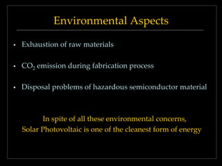 Environmental Aspects


Exhaustion of raw materials



CO2 emission during fabrication process



Disposal problems of hazardous semiconductor material

In spite of all these environmental concerns,
Solar Photovoltaic is one of the cleanest form of energy

 