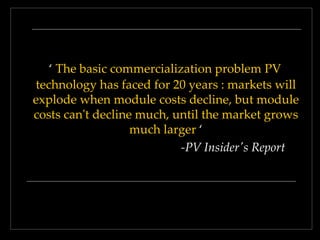 ‘ The basic commercialization problem PV
technology has faced for 20 years : markets will
explode when module costs decline, but module
costs can't decline much, until the market grows
much larger ‘
-PV Insider's Report

 