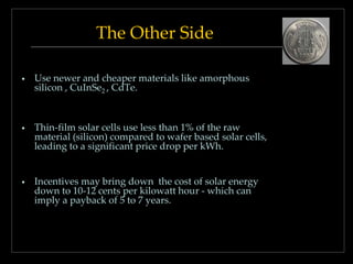 The Other Side
•

Use newer and cheaper materials like amorphous
silicon , CuInSe2 , CdTe.

•

Thin-film solar cells use less than 1% of the raw
material (silicon) compared to wafer based solar cells,
leading to a significant price drop per kWh.

•

Incentives may bring down the cost of solar energy
down to 10-12 cents per kilowatt hour - which can
imply a payback of 5 to 7 years.

 