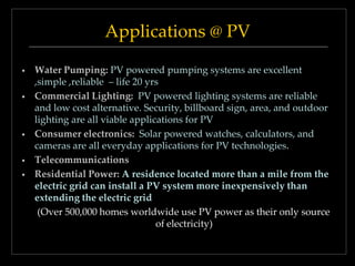Applications @ PV
•

•

•

•
•

Water Pumping: PV powered pumping systems are excellent
,simple ,reliable – life 20 yrs
Commercial Lighting: PV powered lighting systems are reliable
and low cost alternative. Security, billboard sign, area, and outdoor
lighting are all viable applications for PV
Consumer electronics: Solar powered watches, calculators, and
cameras are all everyday applications for PV technologies.
Telecommunications
Residential Power: A residence located more than a mile from the
electric grid can install a PV system more inexpensively than
extending the electric grid
(Over 500,000 homes worldwide use PV power as their only source
of electricity)

 