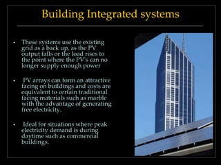 Building Integrated systems


These systems use the existing
grid as a back up, as the PV
output falls or the load rises to
the point where the PV's can no
longer supply enough power



PV arrays can form an attractive
facing on buildings and costs are
equivalent to certain traditional
facing materials such as marble
with the advantage of generating
free electricity.



Ideal for situations where peak
electricity demand is during
daytime such as commercial
buildings.

 