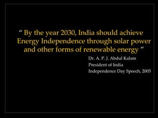 ‚ By the year 2030, India should achieve
Energy Independence through solar power
and other forms of renewable energy ‛
Dr. A. P. J. Abdul Kalam
President of India
Independence Day Speech, 2005

 