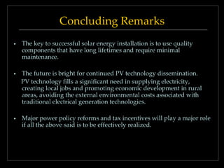 Concluding Remarks
•

The key to successful solar energy installation is to use quality
components that have long lifetimes and require minimal
maintenance.

•

The future is bright for continued PV technology dissemination.
PV technology fills a significant need in supplying electricity,
creating local jobs and promoting economic development in rural
areas, avoiding the external environmental costs associated with
traditional electrical generation technologies.

•

Major power policy reforms and tax incentives will play a major role
if all the above said is to be effectively realized.

 