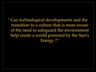 ‘ Can technological developments and the
transition to a culture that is more aware
of the need to safeguard the environment
help create a world powered by the Sun’s
Energy ? ‘

 