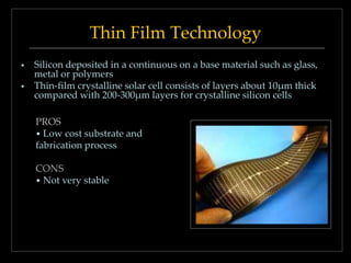 Thin Film Technology



Silicon deposited in a continuous on a base material such as glass,
metal or polymers
Thin-film crystalline solar cell consists of layers about 10μm thick
compared with 200-300μm layers for crystalline silicon cells
PROS
• Low cost substrate and
fabrication process
CONS
• Not very stable

 