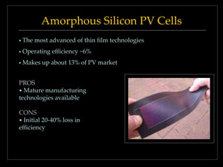 Amorphous Silicon PV Cells


The most advanced of thin film technologies



Operating efficiency ~6%



Makes up about 13% of PV market

PROS
• Mature manufacturing
technologies available
CONS
• Initial 20-40% loss in
efficiency

 