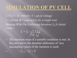 SIMULATION OF PV CELL
f ( V,I ) = 0 , where, V = given voltage
I = current & I expected to be a single root
Starting With The Following Iteration, I0 Is Initial
Value :
I1 = I0 – f ( V,I0)
f’(V, I0)
➢ The iteration stops if a suitable condition is met. In
the case above the absolute difference of two
succeeding values of the iteration is used:
➢ | Ii+1 – Ii| < E
 