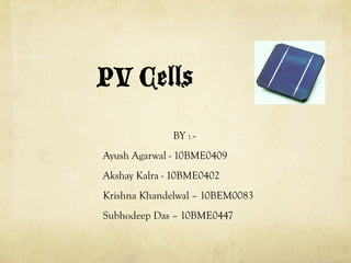 PV Cells!
BY : -
Ayush Agarwal - 10BME0409
Akshay Kalra - 10BME0402
Krishna Khandelwal – 10BEM0083
Subhodeep Das – 10BME0447
 